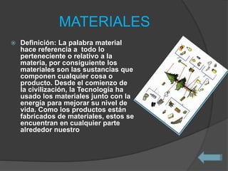 MATERIALES
 Definición: La palabra material
hace referencia a todo lo
perteneciente o relativo a la
materia, por consiguiente los
materiales son las sustancias que
componen cualquier cosa o
producto. Desde el comienzo de
la civilización, la Tecnología ha
usado los materiales junto con la
energía para mejorar su nivel de
vida. Como los productos están
fabricados de materiales, estos se
encuentran en cualquier parte
alrededor nuestro
 