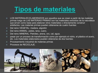 Tipos de materiales
 LOS MATERIALES ELABORADOS son aquellos que se crean a partir de las materias
primas luego de LAS MATERIAS PRIMAS son los materiales extraídos de la naturaleza
que sirven como base para elaborar otros materiales o directamente construir
artefactos. Las materias primas pueden obtenerse de cuatro fuentes:
 Del reino VEGETAL: madera, algodón
 Del reino ANIMAL: pieles, lana, cuero.
 Del reino MINERAL: Petróleo, arena, oro, cal, agua.
 pasar por un proceso de transformación como por ejemplo el vidrio, el plástico el acero,
etc. Los materiales elaborados pueden obtenerse de dos fuentes:
 Procesamiento industrial de materias primas
 Procesos de RECICLAJE.
 
