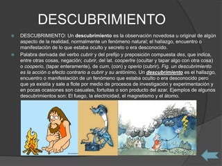 DESCUBRIMIENTO
 DESCUBRIMIENTO: Un descubrimiento es la observación novedosa u original de algún
aspecto de la realidad, normalmente un fenómeno natural; el hallazgo, encuentro o
manifestación de lo que estaba oculto y secreto o era desconocido.
 Palabra derivada del verbo cubrir y del prefijo y preposición compuesta des, que indica,
entre otras cosas, negación; cubrir, del lat. cooperīre (ocultar y tapar algo con otra cosa)
o cooperio, (tapar enteramente), de cum, (con) y operio (cubrir). Fig. un descubrimiento
es la acción o efecto contrario a cubrir y su antónimo, Un descubrimiento es el hallazgo,
encuentro o manifestación de un fenómeno que estaba oculto o era desconocido pero
que ya existía y sale a flote por medio de procesos de investigación y experimentación y
en pocas ocasiones son casuales, fortuitas o son producto del azar. Ejemplos de algunos
descubrimientos son: El fuego, la electricidad, el magnetismo y el átomo.
 