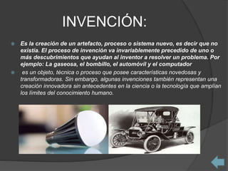 INVENCIÓN:
 Es la creación de un artefacto, proceso o sistema nuevo, es decir que no
existía. El proceso de invención va invariablemente precedido de uno o
más descubrimientos que ayudan al inventor a resolver un problema. Por
ejemplo: La gaseosa, el bombillo, el automóvil y el computador
 es un objeto, técnica o proceso que posee características novedosas y
transformadoras. Sin embargo, algunas invenciones también representan una
creación innovadora sin antecedentes en la ciencia o la tecnología que amplían
los límites del conocimiento humano.
 