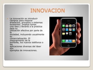 INNOVACION
 La innovación es introducir
cambios para mejorar
artefactos, procesos o sistemas
existentes. Implica tomar
una idea y llevarla a la práctica
para su
utilización efectiva por parte de
la
sociedad, incluyendo usualmente
su
comercialización. El
mejoramiento de la
bombilla, los nuevos teléfonos o
las
aplicaciones diversas del láser
son
ejemplos de innovaciones.
 