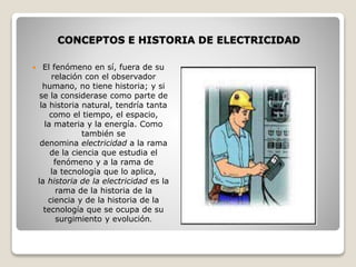 CONCEPTOS E HISTORIA DE ELECTRICIDAD
 El fenómeno en sí, fuera de su
relación con el observador
humano, no tiene historia; y si
se la considerase como parte de
la historia natural, tendría tanta
como el tiempo, el espacio,
la materia y la energía. Como
también se
denomina electricidad a la rama
de la ciencia que estudia el
fenómeno y a la rama de
la tecnología que lo aplica,
la historia de la electricidad es la
rama de la historia de la
ciencia y de la historia de la
tecnología que se ocupa de su
surgimiento y evolución.
 