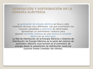 La generación de energía eléctrica se lleva a cabo
mediante técnicas muy diferentes. Las que suministran las
mayores cantidades y potencias de electricidad
aprovechan un movimiento rotatorio para
generar corriente continua en una dinamo o corriente
alterna en un alternador.
La Red de Distribución de la Energía Eléctrica o Sistema de
Distribución de Energía Eléctrica es la parte del sistema de
suministro eléctrico cuya función es el suministro de
energía desde la subestación de distribución hasta los
usuarios finales (medidor del cliente).
 