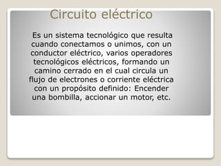 Es un sistema tecnológico que resulta
cuando conectamos o unimos, con un
conductor eléctrico, varios operadores
tecnológicos eléctricos, formando un
camino cerrado en el cual circula un
flujo de electrones o corriente eléctrica
con un propósito definido: Encender
una bombilla, accionar un motor, etc.
Circuito eléctrico
 