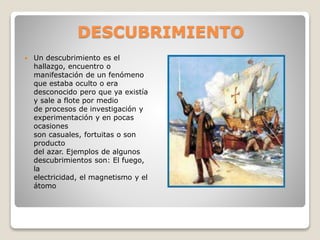DESCUBRIMIENTO
 Un descubrimiento es el
hallazgo, encuentro o
manifestación de un fenómeno
que estaba oculto o era
desconocido pero que ya existía
y sale a flote por medio
de procesos de investigación y
experimentación y en pocas
ocasiones
son casuales, fortuitas o son
producto
del azar. Ejemplos de algunos
descubrimientos son: El fuego,
la
electricidad, el magnetismo y el
átomo
 