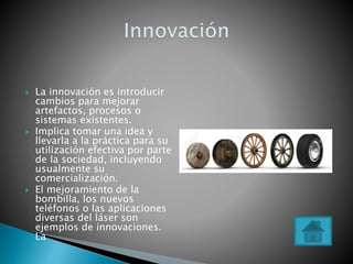 La innovación es introducir
cambios para mejorar
artefactos, procesos o
sistemas existentes.
 Implica tomar una idea y
llevarla a la práctica para su
utilización efectiva por parte
de la sociedad, incluyendo
usualmente su
comercialización.
 El mejoramiento de la
bombilla, los nuevos
teléfonos o las aplicaciones
diversas del láser son
ejemplos de innovaciones.
La
 