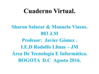 Cuaderno Virtual.
Sharon Salazar & Manuela Viasus.
803 J.M
Profesor: Javier Gómez .
I.E.D Rodolfo Llinas – JM
Área De Tecnología E Informática.
BOGOTA D.C Agosto 2016.
 