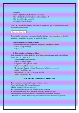 Ejemplos:
  Where is it [the book]? (¿Dónde está [el libro]?)
  What is its [the dog] name? (¿Cómo se llama [el perro]?)
  What time is it? (¿Qué hora es?)
  It is raining. (Está lloviendo.)

Nota: "It” es una particula muy importante en inglés de la que los hablantes de lengua
española se suelen olvidar.

 Function (Función)

Dentro de los pronombres personales, el inglés distingue entre pronombres en función
de sujeto y pronombres personales en función de objeto.

  1.- El pronombre en función de sujeto.
  Este pronombre en inglés, a diferencia del español, debe figurar siempre:
     I am ill. (Estoy enfermo.)
     Subject = I

  2.- El pronombre en función de objeto.
Este pronombre se coloca detrás del verbo al que complementa o detrás preposiciones
como "for", "to", "with" y "at".
     I can help you. (Puedo ayudarte.)
     Subject = I, Object = you
     Can you see him? (¿Puedes verle?)
     Subject = you, Object = him
     He is going to the party with us. (Esta yendo a la fiesta con nosotros.)
     Subject = he, Object = us
     It is [the letter] for you. (Es [la carta] para ti.)
     Subject = it, Object = you

                   THE EXAMPLES PERSONAL PRONOUNS

I am twenty-four years old. (Yo tengo veintinueve años).
You live in Ecuador (Tú vives en Barcelona).
She has got a dog (Ella tiene un perro).
He makes the bed every morning (Él hace la cama cada día).
It runs inside the house (Ello, el perro, el gato corre dentro de la casa).
We sing a song at the disco (Nosotros cantamos una canción en la discoteca).
They write an e-mail to the teacher (Ellos escriben un correo electrónico al profesor)
 
