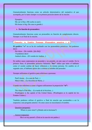 Gramaticalmente funciona como un artículo determinativo del sustantivo al que
acompaña, por lo tanto siempre va en primera posición dentro de la oración:

  Ejemplos:
  My car is blue. (Mi coche es azul.)
  His house is big. (Su casa es grande.)

       En función de pronombre:

Gramaticalmente funciona como un pronombre en función de complemento directo.
Siempre va al final de la oración.


 Possessive vs. Genitive Pronouns (Pronombres posesivos y el
 genitivo)
El genitivo "-s" no se ha de confundir con los pronombres posesivos. Así podemos
decir:
  Her dress... (Su vestido...[de ella])
   O podemos decir:
  Andrea's dress... (El vestido de Andrea...)

En ambos casos expresamos un poseedor y un poseído, en este caso el vestido. En la
primera frase, el pronombre posesivo femenino "her" indica que tanto el hablante
como el oyente acaban de hacer referencia a la misma persona. En cambio en el
segundo caso, el hablante quiere dar a conocer el nombre del poseedor.

Siempre utilizamos el genitivo para referirnos a personas:

  Paul's house... (La casa de Paul...)
  Mary's bike... (La bicicleta de Maria...)

Cuando nos referirnos a cosas o lugares utilizaremos la preposición "of":

  The wheel of the bike... (La rueda de la bicicleta...)
  Washington is the capital of the United States. (Washington es la capital de los
Estados Unidos.)

También podemos utilizar el genitivo a final de oración que acostumbra a ser la
respuesta a una pregunta anterior. En estes casos no necesitamos el nombre.

  Question (pregunta):
         Where is your sister? (¿Dónde está tu hermana?)

  Answer (repuesta):
       She is at my parent's. (Está en la casa de mis padres.)
 