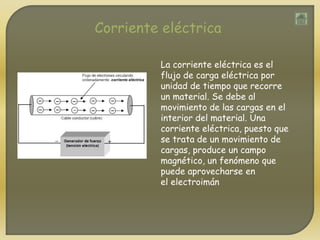 Corriente eléctrica
La corriente eléctrica es el
flujo de carga eléctrica por
unidad de tiempo que recorre
un material. Se debe al
movimiento de las cargas en el
interior del material. Una
corriente eléctrica, puesto que
se trata de un movimiento de
cargas, produce un campo
magnético, un fenómeno que
puede aprovecharse en
el electroimán
 