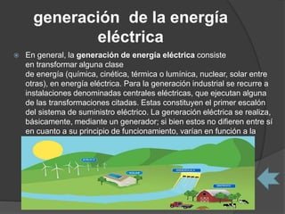 generación de la energía
eléctrica
 En general, la generación de energía eléctrica consiste
en transformar alguna clase
de energía (química, cinética, térmica o lumínica, nuclear, solar entre
otras), en energía eléctrica. Para la generación industrial se recurre a
instalaciones denominadas centrales eléctricas, que ejecutan alguna
de las transformaciones citadas. Estas constituyen el primer escalón
del sistema de suministro eléctrico. La generación eléctrica se realiza,
básicamente, mediante un generador; si bien estos no difieren entre sí
en cuanto a su principio de funcionamiento, varían en función a la
forma en que se accionan.
 