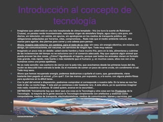 Introducción al concepto de
tecnología
 Imagínese que usted está en una isla inexplorada de clima templado - frío (no tuvo la suerte de Robinson
Crusoe), un paraíso verde incontaminado, naturaleza virgen de atmósfera limpia, agua clara y aire puro, sin
diarios, sin televisión, sin estrés, sin apuros, sin apretujones en los medios de transporte público, sin
obligaciones estipuladas por horarios, citas, compromisos... Nada más que el medio ambiente natural, dos
manos para agarrar, dos piernas para correr y una cabeza para pensar.
 Ahora, imagine este entorno, sin cambios, para el resto de su vida: sin casa, sin energía eléctrica, sin música, sin
abrigo, sin comunicaciones, sin vacunas, sin servicios de ningún tipo. Todo muy natural.
 Imagínelo un poco más en detalle: usted siente hambre y hace mucho frío, pero en la isla, alimentarse y cubrirse
de las inclemencias del tiempo no se soluciona con ir al comercio adecuado. Hay que capturar algún animal que
pueda proveer las dos cosas. ¿Cómo? Agudizando el ingenio, porque casi todos los animales vienen en formato
más grande, más rápido, más fuerte o más resistente que el humano; y, en muchos casos, ellos nos ven a los
humanos como una presa apetitosa.
 No es nada sencillo: ese cachorro de ciervo con la pata rota, que acechamos desde las primeras luces del día,
recién se descuidó bien entrada la tarde. Es el momento de comer un poco de carne cruda, sin condimento ni sal.
Todo muy sano.
 Ahora que hemos recuperado energía, podemos dedicarnos a quitarle el cuero, que, generalmente, viene
bastante bien pegado al animal. ¿Con qué?. Con las manos, por supuesto; o, a lo sumo, con alguna piedra filosa
para ayudarnos en la difícil tarea.
 Con la piel del animal a disposición, podremos comprobar si corresponde a nuestra talla. En la tarea se nos fue
todo el día. La noche llega. Y esta piel ya comienza a oler bastante raro. A esta altura, ya no queremos imaginar
más nada; nosotros al menos. Si usted quiere, avance en la oscuridad...
 DEFINICION:“Inicialmente hay que decir que una cosa es la Tecnología y otra cosa son los Productos de la
Tecnología; la mayoría de la gente asocian la Tecnología simplemente con artefactos y sistemas como
computadores, medios de transporte, electrodomésticos, medios de comunicación, bienes y servicios, por
mencionar unos pocos ejemplos.
 La realidad es otra. La Tecnología se refiere a todas aquellas actividades intelectuales y procedimentales de
indagación, análisis, planeación, diseño, aplicación de conocimientos, construcción y reconstrucción, prueba,
valoración, y muchas otras que se llevan a cabo antes de dar a luz un producto Tecnológico.
 Como actividad humana, la Tecnología busca resolver o mitigar problemas y satisfacer necesidades individuales
y sociales, transformando el entorno natural mediante la utilización racional, crítica y creativa de recursos y
conocimientos”. **

 