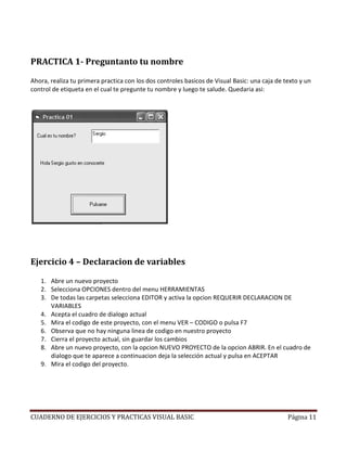 PRACTICA 1- Preguntanto tu nombre

Ahora, realiza tu primera practica con los dos controles basicos de Visual Basic: una caja de texto y un
control de etiqueta en el cual te pregunte tu nombre y luego te salude. Quedaria asi:




Ejercicio 4 – Declaracion de variables

   1. Abre un nuevo proyecto
   2. Selecciona OPCIONES dentro del menu HERRAMIENTAS
   3. De todas las carpetas selecciona EDITOR y activa la opcion REQUERIR DECLARACION DE
      VARIABLES
   4. Acepta el cuadro de dialogo actual
   5. Mira el codigo de este proyecto, con el menu VER – CODIGO o pulsa F7
   6. Observa que no hay ninguna linea de codigo en nuestro proyecto
        bserva
   7. Cierra el proyecto actual, sin guardar los cambios
   8. Abre un nuevo proyecto, con la opcion NUEVO PROYECTO de la opcion ABRIR. En el cuadro de
      dialogo que te aparece a continuacion deja la selección actual y pulsa en ACEPTAR
   9. Mira el codigo del proyecto.




CUADERNO DE EJERCICIOS Y PRACTICAS VISUAL BASIC                                                Página 11
 