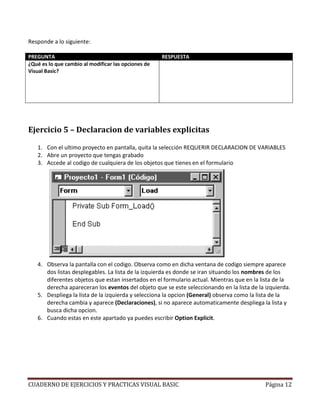 Responde a lo siguiente:

PREGUNTA                                             RESPUESTA
¿Qué es lo que cambio al modificar las opciones de   Dentro del apartado (General)(Declaraciones) aparece
Visual Basic?                                        la instrucción OPTION EXPLICIT. Esta instrucción nos
                                                     indica que en este proyecto solo se pueden utilizar
                                                     variables que se definan dentro de este mismo
                                                     apartado o dentro de los diferentes procedimientos
                                                     de los que conste la aplicacion




Ejercicio 5 – Declaracion de variables explicitas

   1. Con el ultimo proyecto en pantalla, quita la selección REQUERIR DECLARACION DE VARIABLES
   2. Abre un proyecto que tengas grabado
   3. Accede al codigo de cualquiera de los objetos que tienes en el formulario




   4. Observa la pantalla con el codigo. Observa como en dicha ventana de codigo siempre aparece
      dos listas desplegables. La lista de la izquierda es donde se iran situando los nombres de los
      diferentes objetos que estan insertados en el formulario actual. Mientras que en la lista de la
      derecha apareceran los eventos del objeto que se este seleccionando en la lista de la izquierda.
   5. Despliega la lista de la izquierda y selecciona la opcion (General) observa como la lista de la
      derecha cambia y aparece (Declaraciones), si no aparece automaticamente despliega la lista y
      busca dicha opcion.
   6. Cuando estas en este apartado ya puedes escribir Option Explicit.




CUADERNO DE EJERCICIOS Y PRACTICAS VISUAL BASIC                                                Página 12
 