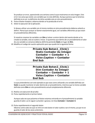 Se produce un error, apareciendo una ventana como la que mostramos en esta imagen. Este
     error nos avisa que existe una variable que no esta definida. Aunque parezca que la tenemos
     definida no es asi. La definicion de dicha variable esta en otro procedimiento.
  8. Pulsa el boton Aceptar y observa donde se ha producido el error.
  9. Deten la ejecucion de la aplicación.

     Si deseas utilizar una variable con el mismo nombre en otro procedimiento deberas volverla a
     definir. Piensa que aunque se llamen exactamente igual, son variables diferentes ya que estan
     en procedimientos diferentes.

      Si nosotros creamos las variables con Dim al volver a entrar dentro del evento donde se ha
      creado la variable, esta se vuelve a iniciar. Si queremos que dentro de un procedimiento el valor
      de una variable se conserve deberas definirla poniendo Static en lugar de Dim.
  10. Modifica el codigo de nuestra aplicación para que quede de la siguiente forma:




     Lo que pretendemos con este ejemplo es que veas como utilizando una variable definida con
     Static se puede mantener el valor dentro de un procedimiento, mientras que la misma variable
     definida como Dim en otro procedimiento actual completamente diferente.

  11. Realiza una ejecucion de prueba
  12. Pulsa repetidamente el primer boton

     Aunque cada vez que pulsamos el boton estamos entrando en el procedimiento la variable
     guarda el valor y se le siguen sumando 1 gracias a la linea Contador = Contador+1

  13. Pulsa repetidamente el segundo boton
      Observa como cada vez que se entra en este boton el valor vuelve a ser el mismo, ya que no se
      guarda el valor de las veces anteriores.

CUADERNO DE EJERCICIOS Y PRACTICAS VISUAL BASIC                                             Página 14
 