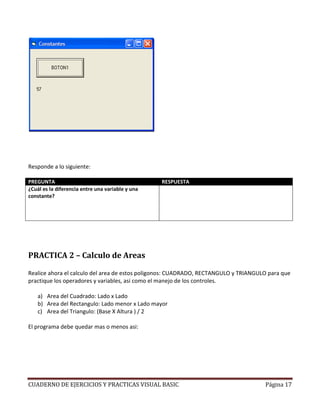 Responde a lo siguiente:

PREGUNTA                                          RESPUESTA
¿Cuál es la diferencia entre una variable y una   Una variable es un valor que se asigna durante la
constante?                                        ejecucion del programa y puede cambiar varias veces.
                                                  Una constante es un valor asignado generalmente al
                                                  inicio del programa y permanece igual durante todo el
                                                  programa sea del tamaño que sea.




PRACTICA 2 – Calculo de Areas

Realice ahora el calculo del area de estos poligonos: CUADRADO, RECTANGULO y TRIANGULO para que
practique los operadores y variables, asi como el manejo de los controles.

    a) Area del Cuadrado: Lado x Lado
    b) Area del Rectangulo: Lado menor x Lado mayor
    c) Area del Triangulo: (Base X Altura ) / 2

El programa debe quedar mas o menos asi:




CUADERNO DE EJERCICIOS Y PRACTICAS VISUAL BASIC                                              Página 17
 