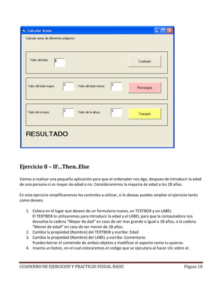 Ejercicio 8 – IF…Then..Else

Vamos a realizar una pequeña aplicación para que el ordenador nos dga, despues de introducir la edad
de una persona si es mayor de edad o no. Consideraremos la mayoria de edad a los 18 años.

En esta ejercicio simplificaremos los controles a utilizar, si lo deseas puedes ampliar el ejercicio tanto
como desees.

   1. Coloca en el lugar que desees de un formulario nuevo, un TEXTBOX y un LABEL
      El TEXTBOX lo utilizaremos para introducir la edad y el LABEL para que la computadora nos
      devuelva la cadena “Mayor de dad” en caso de ser mas grande o igual a 18 años, o la cadena
      “Menor de edad” en caso de ser menor de 18 años.
   2. Cambia la propiedad (Nombre) del TEXTBOX y escribe: Edad
   3. Cambia la propiedad (Nombre) del LABEL y escribe: Comentario.
      Puedes borrar el contenido de ambos objetos y modificar el aspecto como tu quieras.
   4. Inserta un boton, en el cual colocaremos el codigo que se ejecutara al hacer clic sobre el.



CUADERNO DE EJERCICIOS Y PRACTICAS VISUAL BASIC                                                  Página 18
 