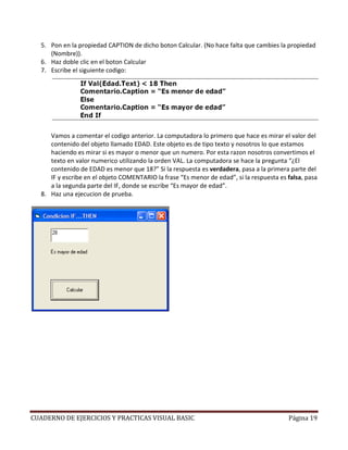 5. Pon en la propiedad CAPTION de dicho boton Calcular. (No hace falta que cambies la propiedad
     (Nombre)).
  6. Haz doble clic en el boton Calcular
  7. Escribe el siguiente codigo:




     Vamos a comentar el codigo anterior. La computadora lo primero que hace es mirar el valor del
     contenido del objeto llamado EDAD. Este objeto es de tipo texto y nosotros lo que estamos
     haciendo es mirar si es mayor o menor que un numero. Por esta razon nosotros convertimos el
     texto en valor numerico utilizando la orden VAL. La computadora se hace la pregunta “¿El
     contenido de EDAD es menor que 18?” Si la respuesta es verdadera, pasa a la primera parte del
     IF y escribe en el objeto COMENTARIO la frase “Es menor de edad”, si la respuesta es falsa, pasa
     a la segunda parte del IF, donde se escribe “Es mayor de edad”.
  8. Haz una ejecucion de prueba.




CUADERNO DE EJERCICIOS Y PRACTICAS VISUAL BASIC                                           Página 19
 