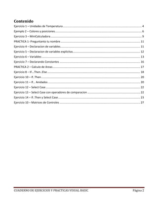 Contenido
Ejercicio 1 – Unidades de Temperatura ...................................................................................................... 4
Ejemplo 2 – Colores y posiciones................................................................................................................ 6
Ejercicio 3 – MiniCalculadora ...................................................................................................................... 9
PRACTICA 1- Preguntanto tu nombre ....................................................................................................... 11
Ejercicio 4 – Declaracion de variables....................................................................................................... 11
Ejercicio 5 – Declaracion de variables explicitas....................................................................................... 12
Ejercicio 6 – Variables ............................................................................................................................... 13
Ejercicio 7 – Declarando Constantes ........................................................................................................ 16
PRACTICA 2 – Calculo de Areas ................................................................................................................. 17
Ejercicio 8 – IF…Then..Else ........................................................................................................................ 18
Ejercicio 10 – If..Then ................................................................................................................................ 20
Ejercicio 11 – If… Anidados ....................................................................................................................... 20
Ejercicio 12 – Select Case .......................................................................................................................... 22
Ejercicio 13 – Select Case con operadores de comparacion .................................................................... 22
Ejercicio 14 – If..Then y Select Case .......................................................................................................... 23
Ejercicio 10 – Matrices de Controles ........................................................................................................ 27




CUADERNO DE EJERCICIOS Y PRACTICAS VISUAL BASIC                                                                                              Página 2
 