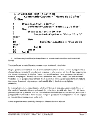 2. Realiza una ejecución de prueba y observa el funcionamiento introduciendo diferentes
valores.

Vamos a plantear un caso hipotético para ver como funcionaría este código.

Imagina que el usuario tiene 25 años. El ordenador comenzaría en la línea 1, donde le preguntamos si
el usuario tiene menos de 10 años. Como la respuesta es falsa pasamos a la línea 4. Aquí preguntamos
si el usuario tiene menos de 20 años. En este caso también es falso, con lo que pasamos a la línea 7.
Hacemos otra pregunta mirando si el usuario tiene menos de 30 años. En este caso la respuesta es
Verdadera con lo que pasamos a la línea 8 donde escribimos el mensaje correspondiente en el objeto
Comentario después de esto pasamos a las líneas 11, 12 y 13 donde termina el código
del evento.

En el ejemplo anterior hemos visto como añadir un If dentro de otro, observa como cada If tiene su
Else y su End If asociados. Observa las líneas 1, 3 y 13, las líneas 4, 6 y 12, y las líneas 7, 9 y 11. Habrás
podido comprobar que hemos utilizado tabuladores en el momento de escribir el código, esto se hace
para poder facilitar la lectura de las líneas de código, ya que de esta manera podemos ver con un golpe
de vista, donde empieza y donde acaba un If.

Vamos a aprovechar este ejemplo para explicar otra estructura de decisión.




CUADERNO DE EJERCICIOS Y PRACTICAS VISUAL BASIC                                                    Página 21
 