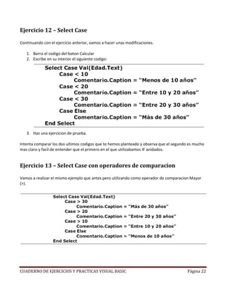 Ejercicio 12 – Select Case

Continuando con el ejercicio anterior, vamos a hacer unas modificaciones.

   1. Borra el codigo del boton Calcular
   2. Escribe en su interior el siguiente codigo:




   3. Haz una ejercicion de prueba.

Intenta comparar los dos ultimos codigos que te hemos planteado y observa que el segundo es mucho
mas claro y facil de entender que el primero en el que utilizabamos IF anidados.


Ejercicio 13 – Select Case con operadores de comparacion

Vamos a realizar el mismo ejemplo que antes pero utilizando como operador de comparacion Mayor
(>).




CUADERNO DE EJERCICIOS Y PRACTICAS VISUAL BASIC                                         Página 22
 