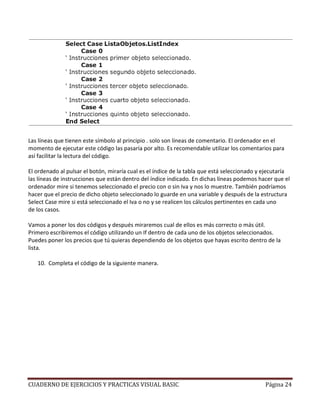 Las líneas que tienen este símbolo al principio . solo son líneas de comentario. El ordenador en el
momento de ejecutar este código las pasaría por alto. Es recomendable utilizar los comentarios para
así facilitar la lectura del código.

El ordenado al pulsar el botón, miraría cual es el índice de la tabla que está seleccionado y ejecutaría
las líneas de instrucciones que están dentro del índice indicado. En dichas líneas podemos hacer que el
ordenador mire si tenemos seleccionado el precio con o sin Iva y nos lo muestre. También podríamos
hacer que el precio de dicho objeto seleccionado lo guarde en una variable y después de la estructura
Select Case mire si está seleccionado el Iva o no y se realicen los cálculos pertinentes en cada uno
de los casos.

Vamos a poner los dos códigos y después miraremos cual de ellos es más correcto o más útil.
Primero escribiremos el código utilizando un If dentro de cada uno de los objetos seleccionados.
Puedes poner los precios que tú quieras dependiendo de los objetos que hayas escrito dentro de la
lista.

   10. Completa el código de la siguiente manera.




CUADERNO DE EJERCICIOS Y PRACTICAS VISUAL BASIC                                               Página 24
 