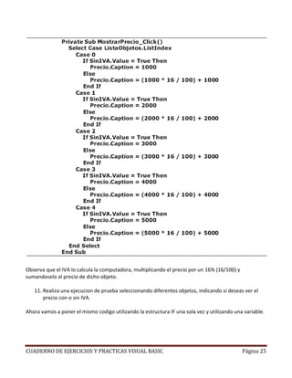 Observa que el IVA lo calcula la computadora, multiplicando el precio por un 16% (16/100) y
sumandoselo al precio de dicho objeto.

   11. Realiza una ejecucion de prueba seleccionando diferentes objetos, indicando si deseas ver el
       precio con o sin IVA.

Ahora vamos a poner el mismo codigo utilizando la estructura IF una sola vez y utilizando una variable.




CUADERNO DE EJERCICIOS Y PRACTICAS VISUAL BASIC                                               Página 25
 