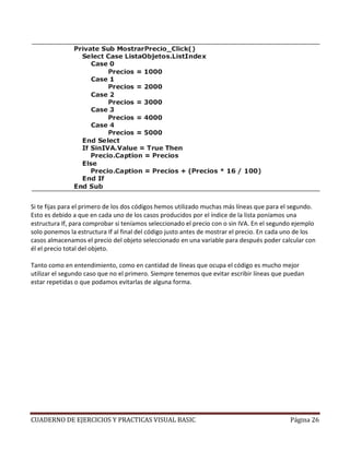 Si te fijas para el primero de los dos códigos hemos utilizado muchas más líneas que para el segundo.
Esto es debido a que en cada uno de los casos producidos por el índice de la lista poníamos una
estructura If, para comprobar si teníamos seleccionado el precio con o sin IVA. En el segundo ejemplo
solo ponemos la estructura If al final del código justo antes de mostrar el precio. En cada uno de los
casos almacenamos el precio del objeto seleccionado en una variable para después poder calcular con
él el precio total del objeto.

Tanto como en entendimiento, como en cantidad de líneas que ocupa el código es mucho mejor
utilizar el segundo caso que no el primero. Siempre tenemos que evitar escribir líneas que puedan
estar repetidas o que podamos evitarlas de alguna forma.




CUADERNO DE EJERCICIOS Y PRACTICAS VISUAL BASIC                                             Página 26
 