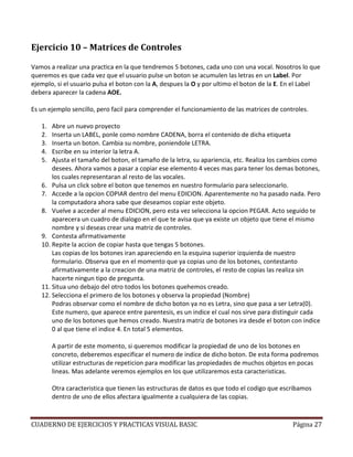 Ejercicio 10 – Matrices de Controles

Vamos a realizar una practica en la que tendremos 5 botones, cada uno con una vocal. Nosotros lo que
queremos es que cada vez que el usuario pulse un boton se acumulen las letras en un Label. Por
ejemplo, si el usuario pulsa el boton con la A, despues la O y por ultimo el boton de la E. En el Label
debera aparecer la cadena AOE.

Es un ejemplo sencillo, pero facil para comprender el funcionamiento de las matrices de controles.

   1.  Abre un nuevo proyecto
   2.  Inserta un LABEL, ponle como nombre CADENA, borra el contenido de dicha etiqueta
   3.  Inserta un boton. Cambia su nombre, poniendole LETRA.
   4.  Escribe en su interior la letra A.
   5.  Ajusta el tamaño del boton, el tamaño de la letra, su apariencia, etc. Realiza los cambios como
       desees. Ahora vamos a pasar a copiar ese elemento 4 veces mas para tener los demas botones,
       los cuales representaran al resto de las vocales.
   6. Pulsa un click sobre el boton que tenemos en nuestro formulario para seleccionarlo.
   7. Accede a la opcion COPIAR dentro del menu EDICION. Aparentemente no ha pasado nada. Pero
       la computadora ahora sabe que deseamos copiar este objeto.
   8. Vuelve a acceder al menu EDICION, pero esta vez selecciona la opcion PEGAR. Acto seguido te
       aparecera un cuadro de dialogo en el que te avisa que ya existe un objeto que tiene el mismo
       nombre y si deseas crear una matriz de controles.
   9. Contesta afirmativamente
   10. Repite la accion de copiar hasta que tengas 5 botones.
       Las copias de los botones iran apareciendo en la esquina superior izquierda de nuestro
       formulario. Observa que en el momento que ya copias uno de los botones, contestanto
       afirmativamente a la creacion de una matriz de controles, el resto de copias las realiza sin
       hacerte ningun tipo de pregunta.
   11. Situa uno debajo del otro todos los botones quehemos creado.
   12. Selecciona el primero de los botones y observa la propiedad (Nombre)
       Podras observar como el nombre de dicho boton ya no es Letra, sino que pasa a ser Letra(0).
       Este numero, que aparece entre parentesis, es un indice el cual nos sirve para distinguir cada
       uno de los botones que hemos creado. Nuestra matriz de botones ira desde el boton con indice
       0 al que tiene el indice 4. En total 5 elementos.

        A partir de este momento, si queremos modificar la propiedad de uno de los botones en
        concreto, deberemos especificar el numero de indice de dicho boton. De esta forma podremos
        utilizar estructuras de repeticion para modificar las propiedades de muchos objetos en pocas
        lineas. Mas adelante veremos ejemplos en los que utilizaremos esta caracteristicas.

        Otra caracteristica que tienen las estructuras de datos es que todo el codigo que escribamos
        dentro de uno de ellos afectara igualmente a cualquiera de las copias.



CUADERNO DE EJERCICIOS Y PRACTICAS VISUAL BASIC                                              Página 27
 