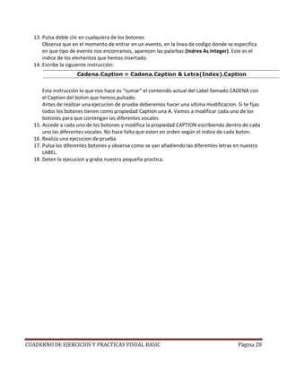13. Pulsa doble clic en cualquiera de los botones
      Observa que en el momento de entrar en un evento, en la linea de codigo donde se especifica
      en que tipo de evento nos enconramos, aparecen las palarbas (Indrex As Integer). Este es el
      indice de los elementos que hemos insertado.
  14. Escribe la siguiente instrucción:



      Esta instrucción lo que nos hace es “sumar” el contenido actual del Label llamado CADENA con
      el Caption del boton que hemos pulsado.
      Antes de realizar una ejecucion de prueba deberemos hacer una ultima modificacion. Si te fijas
      todos los botones tienen como propiedad Caption una A. Vamos a modificar cada uno de los
      botones para que contengan las diferentes vocales.
  15. Accede a cada uno de los botones y modifica la propiedad CAPTION escribiendo dentro de cada
      uno las diferentes vocales. No hace falta que esten en orden según el indice de cada boton.
  16. Realiza una ejecucion de prueba
  17. Pulsa los diferentes botones y observa como se van añadiendo las diferentes letras en nuestro
      LABEL.
  18. Deten la ejecucion y graba nuestra pequeña practica.




CUADERNO DE EJERCICIOS Y PRACTICAS VISUAL BASIC                                           Página 28
 