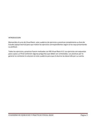 INTRODUCCION

Bienvenido al curso de Visual Basic, este cuaderno de ejercicios y practicas complementa su Guia de
Estudio (apoyo teorico) para que realice los ejercicios correspondientes según se los vaya presentando
su profesor.

Todos los ejercicios y practicas fueron realizadas con MS Visual Basic 6.0. Los ejercicios son expuestos
paso a paso y al final contienen algunas preguntas que deben ser contestadas. Las practicas por lo
general no contienen la solucion en este cuaderno para que el alumno las desarrolle por su cuenta.




CUADERNO DE EJERCICIOS Y PRACTICAS VISUAL BASIC                                                 Página 3
 