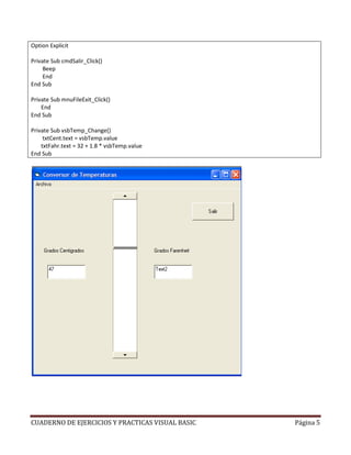 Option Explicit

Private Sub cmdSalir_Click()
     Beep
     End
End Sub

Private Sub mnuFileExit_Click()
    End
End Sub

Private Sub vsbTemp_Change()
     txtCent.text = vsbTemp.value
    txtFahr.text = 32 + 1.8 * vsbTemp.value
End Sub




CUADERNO DE EJERCICIOS Y PRACTICAS VISUAL BASIC   Página 5
 