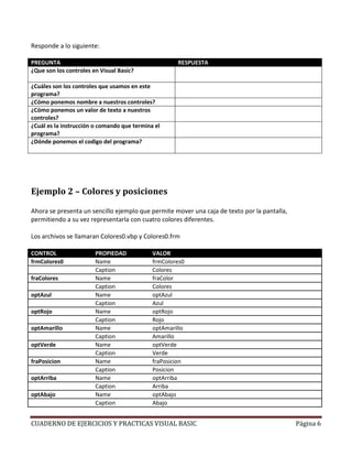 Responde a lo siguiente:

PREGUNTA                                             RESPUESTA
¿Que son los controles en Visual Basic?              Son los objetos visuales que representan elementos y
                                                     tienen propiedades, eventos y metodos
¿Cuáles son los controles que usamos en este         El ScrollBar Vertiical, la caja de texto, la etiqueta y el
programa?                                            boton de comando
¿Cómo ponemos nombre a nuestros controles?           Con la propiedad NAME
¿Cómo ponemos un valor de texto a nuestros           Con la propiedad Caption, Text o Value
controles?
¿Cuál es la instrucción o comando que termina el     END
programa?
¿Dónde ponemos el codigo del programa?               En el editor de codigo haciendo doble click en el
                                                     control




Ejemplo 2 – Colores y posiciones

Ahora se presenta un sencillo ejemplo que permite mover una caja de texto por la pantalla,
permitiendo a su vez representarla con cuatro colores diferentes.

Los archivos se llamaran Colores0.vbp y Colores0.frm

CONTROL                 PROPIEDAD            VALOR
frmColores0             Name                 frmColores0
                        Caption              Colores
fraColores              Name                 fraColor
                        Caption              Colores
optAzul                 Name                 optAzul
                        Caption              Azul
optRojo                 Name                 optRojo
                        Caption              Rojo
optAmarillo             Name                 optAmarillo
                        Caption              Amarillo
optVerde                Name                 optVerde
                        Caption              Verde
fraPosicion             Name                 fraPosicion
                        Caption              Posicion
optArriba               Name                 optArriba
                        Caption              Arriba
optAbajo                Name                 optAbajo
                        Caption              Abajo


CUADERNO DE EJERCICIOS Y PRACTICAS VISUAL BASIC                                                       Página 6
 