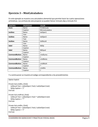 Ejercicio 3 – MiniCalculadora

En este ejemplo se muestra una calculadora elemental que permite hacer las cuatro operaciones
aritmeticas. Los archivos de este proyecto se pueden llamar minicalc.vbp y minicalc.frm

CONTROL             PROPIEDAD                VALOR
Form                Name                     frmMinicalc
                    Caption                  Minicalculadora
textbox             Name                     txtOper1
                    Text
textbox             Name                     txtOper2
                    Text
textbox             Name                     txtResult
                    Text
label               Name                     lblOp
                    Caption
label               Name                     lblEqual
                    Caption                  =
CommandButton       Name                     cmdSuma
                    Caption                  +
CommandButton       Name                     cmdResta
                    Caption                  -
CommandButton       Name                     cmdMulti
                    Caption                  *
CommandButton       Name                     cmdDiv
                    Caption                  /

Y a continuacion se muestra el codigo correspondiente a los procedimientos

Option Explicit

Private Sub cmdDiv_Click()
   txtResult.Text = val(txtOper1.Text) / val(txtOper2.text)
   lblOp.Caption = “/”
End Sub

Private Sub cmdProd_Click()
   txtResult.Text = val(txtOper1.Text) * val(txtOper2.text)
   lblOp.Caption = “*”
End Sub

Private Sub cmdDiv_Click()
   txtResult.Text = val(txtOper1.Text) / val(txtOper2.text)
   lblOp.Caption = “/”
End Sub


CUADERNO DE EJERCICIOS Y PRACTICAS VISUAL BASIC                                           Página 9
 