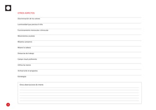 Otras observaciones de interés
Estrategias
Actitud ante el programa
Utiliza las manos
Campo visual preferente
Distancias de trabajo
Mueve la cabeza
Muestra cansancio
Movimientos oculares
Funcionamiento monocular o binocular
Luminosidad que precisa el niño
Discriminación de los colores
OTROS ASPECTOS
8
 