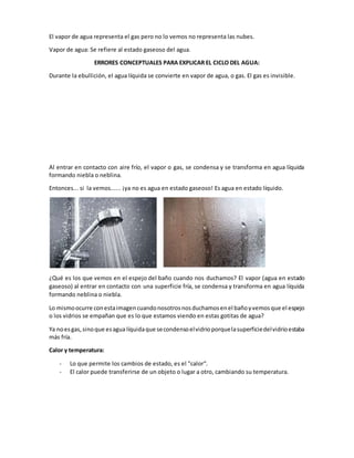 El vapor de agua representa el gas pero no lo vemos no representa las nubes.
Vapor de agua: Se refiere al estado gaseoso del agua.
ERRORES CONCEPTUALES PARA EXPLICAR EL CICLO DEL AGUA:
Durante la ebullición, el agua líquida se convierte en vapor de agua, o gas. El gas es invisible.
Al entrar en contacto con aire frío, el vapor o gas, se condensa y se transforma en agua líquida
formando niebla o neblina.
Entonces... si la vemos...... ¡ya no es agua en estado gaseoso! Es agua en estado líquido.
¿Qué es los que vemos en el espejo del baño cuando nos duchamos? El vapor (agua en estado
gaseoso) al entrar en contacto con una superficie fría, se condensa y transforma en agua líquida
formando neblina o niebla.
Lo mismoocurre conestaimagencuandonosotrosnosduchamosenel bañoyvemosque el espejo
o los vidrios se empañan que es lo que estamos viendo en estas gotitas de agua?
Ya noesgas,sinoque esagua líquidaque secondensoelvidrioporquelasuperficiedelvidrioestaba
más fría.
Calor y temperatura:
- Lo que permite los cambios de estado, es el "calor“.
- El calor puede transferirse de un objeto o lugar a otro, cambiando su temperatura.
 