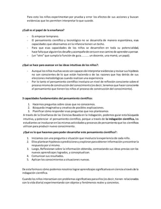Para esto los niños experimentan por prueba y error los efectos de sus acciones y buscan
evidencias que les permiten interpretar lo que sucede.
¿Cuál es el papel de la enseñanza?
- Es empezar temprano.
- El pensamiento científico y tecnológico no se desarrolla de manera espontánea, esas
capacidades que observamos en la infancia tienen un techo.
- Para que esas capacidades de los niños se desarrollen en toda su potencialidad,
hace faltaque alguienlos desafíe yacompañede cercaenese caminode aprenderapensar.
- (un “otro” que cumpla la función de guia.......... un docente, una mamá, un papá).
¿Qué se hace para avanzar en las ideas intuitivas de los niños?:
- Aunque losniñosmuchasvecessoncapacesdeinterpretarevidenciasyrevisarsushipótesis
no son conscientes de lo que están haciendo o de las razones que hay detrás de sus
elecciones metodológicas cuando realizan una experiencia
- Por lo tanto el pensamiento científico involucra un nivel de reflexión consciente sobre el
procesomismode construccióndel conocimiento(esdecir,tenemosque hacerconsciente
el pensamiento que tienen los niños el proceso de construcción del conocimiento).
3 capacidades fundamentales del pensamiento científico:
1. Hacernos preguntas sobre cosas que no conocemos.
2. Búsqueda imaginativa y creativa de posibles explicaciones.
3. Planificar cómo responder esas preguntas que nos planteamos
A través de la Enseñanza de las Ciencias Basada en la Indagación, podemos guiar esta búsqueda
intuitiva, y potenciar el pensamiento científico, porque a través de la indagación científica, los
estudiantesse involucranenlasmismasactividadesyprocesosde pensamientoque los científicos
utilizan para producir nuevo conocimiento.
¿Qué es lo que hacemos para poder desarrollar este pensamiento científico?:
1. Iniciamos con una pregunta o situación que involucra la experiencia de cada niño.
2. Ellosplanteanhipótesisoprediccionesy exploranparaobtenerinformaciónyencontrarla
respuesta por sí mismo.
3. Luego, Reflexionan sobre la información obtenida, contrastando sus ideas previas con los
nuevos aprendizajes logrados, y conceptualizan.
4. Comunican sus resultados.
5. Aplican los conocimientos a situaciones nuevas.
De estaformaes cómo podemosnosotroslograraprendizajessignificativosencienciaatravésde la
indagación científica.
Cuandolos niñosinteractúan con problemassignificativosparaellos(esdecir,tienen relacionados
con la vida diaria) experimentando con objetos y fenómenos reales y concretos.
 