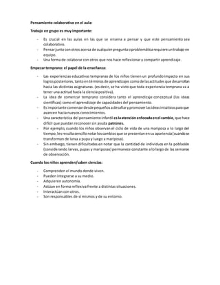 Pensamiento colaborativo en el aula:
Trabajo en grupo es muy importante:
- Es crucial en las aulas en las que se ensena a pensar y que este pensamiento sea
colaborativo.
- Pensarjuntoconotros acerca de cualquierpreguntaoproblemáticarequiere untrabajoen
equipo.
- Una forma de colaborar con otros que nos hace reflexionar y compartir aprendizaje.
Empezar temprano: el papel de la enseñanza:
- Las experiencias educativas tempranas de los niños tienen un profundo impacto en sus
logrosposteriores,tantoen términosde aprendizajescomode lasactitudesque desarrollan
hacia las distintas asignaturas. (es decir, se ha visto que toda experiencia temprana va a
tener una actitud hacia la ciencia positiva).
- La idea de comenzar temprano considera tanto el aprendizaje conceptual (las ideas
científicas) como el aprendizaje de capacidades del pensamiento.
- Es importante comenzardesdepequeñosadesafiarypromoverlasideasintuitivasparaque
avancen hacia nuevos conocimientos.
- Una característica del pensamientoinfantil eslaatenciónenfocadaenel cambio,que hace
difícil que puedan reconocer sin ayuda patrones.
- Por ejemplo, cuando los niños observan el ciclo de vida de una mariposa a lo largo del
tiempo,lesresultasencillonotarloscambiosque se presentanensu apariencia(cuandose
transforman de larva a pupa y luego a mariposa).
- Sin embargo, tienen dificultades en notar que la cantidad de individuos en la población
(considerando larvas, pupas y mariposas) permanece constante a lo largo de las semanas
de observación.
Cuando los niños aprenden/saben ciencias:
- Comprenden el mundo donde viven.
- Pueden integrarse a su medio.
- Adquieren autonomía.
- Actúan en forma reflexiva frente a distintas situaciones.
- Interactúan con otros.
- Son responsables de sí mismos y de su entorno.
 