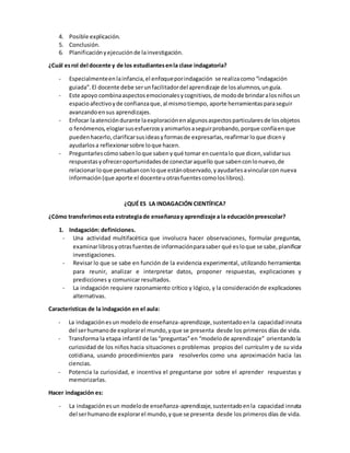 4. Posible explicación.
5. Conclusión.
6. Planificaciónyejecuciónde lainvestigación.
¿Cuál esrol del docente y de los estudiantesenla clase indagatoria?
- Especialmenteenlainfancia,el enfoqueporindagación se realizacomo“indagación
guiada”.El docente debe serunfacilitadordel aprendizaje de losalumnos,unguía.
- Este apoyo combinaaspectosemocionalesycognitivos,de modode brindaralosniñosun
espacioafectivoyde confianzaque,al mismotiempo, aporte herramientasparaseguir
avanzandoensus aprendizajes.
- Enfocar laatencióndurante laexploraciónenalgunosaspectosparticularesde losobjetos
o fenómenos,elogiarsusesfuerzosyanimarlosaseguirprobando,porque confíaenque
puedenhacerlo,clarificarsusideasyformasde expresarlas,reafirmarloque diceny
ayudarlosa reflexionarsobre loque hacen.
- Preguntarlescómosabenloque sabenyqué tomar encuentalo que dicen,validarsus
respuestasyofreceroportunidadesde conectaraquello que sabenconlonuevo,de
relacionarloque pensabanconloque estánobservado,yayudarlesavincularcon nueva
información (que aporte el docenteuotrasfuentescomoloslibros).
¿QUÉ ES LA INDAGACIÓN CIENTÍFICA?
¿Cómo transferimosesta estrategiade enseñanzay aprendizaje a la educaciónpreescolar?
1. Indagación: definiciones.
- Una actividad multifacética que involucra hacer observaciones, formular preguntas,
examinarlibrosyotrasfuentesde informaciónparasaber qué esloque se sabe,planificar
investigaciones.
- Revisar lo que se sabe en función de la evidencia experimental, utilizando herramientas
para reunir, analizar e interpretar datos, proponer respuestas, explicaciones y
predicciones y comunicar resultados.
- La indagación requiere razonamiento crítico y lógico, y la consideraciónde explicaciones
alternativas.
Características de la indagación en el aula:
- La indagaciónesun modelode enseñanza-aprendizaje,sustentadoenla capacidadinnata
del serhumanode explorarel mundo,yque se presenta desde los primeros días de vida.
- Transforma la etapa infantil de las“preguntas”en “modelode aprendizaje” orientandola
curiosidad de los niños hacia situaciones o problemas propios del currículm y de su vida
cotidiana, usando procedimientos para resolverlos como una aproximación hacia las
ciencias.
- Potencia la curiosidad, e incentiva el preguntarse por sobre el aprender respuestas y
memorizarlas.
Hacer indagación es:
- La indagaciónesun modelode enseñanza-aprendizaje,sustentadoenla capacidad innata
del serhumanode explorarel mundo,yque se presenta desde los primeros días de vida.
 