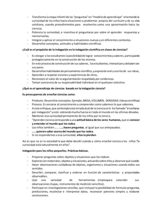 - Transforma la etapainfantil de las “preguntas”en “modelode aprendizaje” orientandola
curiosidad de los niños hacia situaciones o problemas propios del currículm y de su vida
cotidiana, usando procedimientos para resolverlos como una aproximación hacia las
ciencias.
- Potencia la curiosidad, e incentiva el preguntarse por sobre el aprender respuestas y
memorizarlas.
- Integrar y aplicar el conocimiento a situaciones nuevas y en diferentes contextos.
- Desarrollar conceptos, actitudes y habilidades científicas.
¿Cuál es el propósito de la indagación es la indagación científica en clases de ciencias?
- Es otorgar a losestudianteslaposibilidadde lograr conocimientosysaberes,participando
protagónicamente en la construcción de los mismos.
- En este procesode construcciónde sussaberes, losestudiantes,interactúanydebatencon
sus pares.
- Desarrollanhabilidadesde pensamiento científico,yexpresiónoral y escrita de sus ideas,
- Aprenden a respetar visiones y experiencias de otros,
- Reconocen el valor de la argumentación respaldada por evidencias.
- Toman conciencia de su responsabilidad individual en el quehacer colectivo.
¿Qué es el aprendizaje de ciencias basado en la indagación ciencia?
Es preocuparnos de enseñar ciencias como:
- Producto.Desarrollarconceptos.Ejemplo,MASA,VOLUMEN, DENSIDAD.(Ideascientíficas)
- Proceso. Es cercarse al conocimiento y comprender como sabemos lo que sabemos.
- A este enfoque,que contemplaestamiradadual de lacienciase le ha llamado“enseñanza
por indagación”yestá cobrandomucha fuerza en todo el mundo en las últimas décadas.
- Mantener esa curiosidad permanente de los niños por la ciencia.
- “Aprendercienciacorrespondeauna actitud básica de los seres humanos, que es conocer
y entender el mundo que los rodea.
- Los niños también…... ……hacen preguntas, al igual que sus antepasados.
- ……quieren saber acerca del mundo que los rodea.
- Si no respondemos a esa curiosidad, ellos la pierden.
Así es que no es la sociedad la que debe decidir cuándo y cómo enseñar ciencia a los niños:”la
curiosidad está naturalmente en ellos”.
Indagación para los niños pequeños. Prácticas básicas.
- Proponer preguntas sobre objetos y situaciones que los rodean.
- Explorarconmateriales,objetosysituaciones,actuandosobre ellosy observarqué sucede.
- Hacer observaciones cuidadosas de objetos, organismos y situaciones usando todos sus
sentidos.
- Describir, comparar, clasificar y ordenar en función de características y propiedades
observables.
- Usar una variedad de herramientas simplespara extender sus
observaciones (lupas, instrumentos de medición sencillos).
- Participar en investigaciones sencillas, que incluyan la posibilidad de formular preguntas,
predicciones, recolectar e interpretar datos, reconocer patrones simples y elaborar
conclusiones.
 