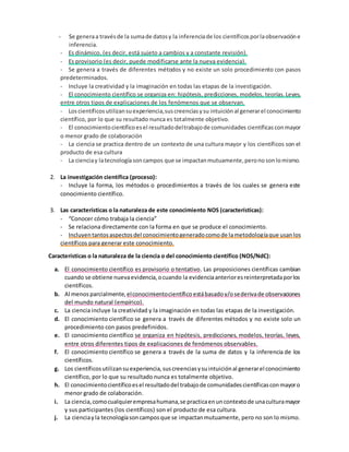 - Se generaa travésde la sumade datosy la inferenciade los científicos porlaobservación e
inferencia.
- Es dinámico, (es decir, está sujeto a cambios y a constante revisión).
- Es provisorio (es decir, puede modificarse ante la nueva evidencia).
- Se genera a través de diferentes métodos y no existe un solo procedimiento con pasos
predeterminados.
- Incluye la creatividad y la imaginación en todas las etapas de la investigación.
- El conocimiento científico se organiza en: hipótesis, predicciones, modelos, teorías.Leyes,
entre otros tipos de explicaciones de los fenómenos que se observan.
- Loscientíficos utilizansuexperiencia,suscreenciasysu intuición al generarel conocimiento
científico, por lo que su resultado nunca es totalmente objetivo.
- El conocimientocientíficoesel resultadodeltrabajode comunidades científicas conmayor
o menor grado de colaboración
- La ciencia se practica dentro de un contexto de una cultura mayor y los científicos son el
producto de esa cultura
- La cienciay latecnologíasoncampos que se impactanmutuamente,peronosonlomismo.
2. La investigación científica (proceso):
- Incluye la forma, los métodos o procedimientos a través de los cuales se genera este
conocimiento científico.
3. Las características o la naturaleza de este conocimiento NOS (características):
- “Conocer cómo trabaja la ciencia”
- Se relaciona directamente con la forma en que se produce el conocimiento.
- Incluyentantosaspectosdel conocimientogeneradocomode lametodologíaque usanlos
científicos para generar este conocimiento.
Características o la naturaleza de la ciencia o del conocimiento científico (NOS/NdC):
a. El conocimiento científico es provisorio o tentativo. Las proposiciones científicas cambian
cuando se obtiene nuevaevidencia,ocuando la evidenciaanterioresreinterpretadaporlos
científicos.
b. Al menos parcialmente,elconocimientocientífico estábasadoy/osederivade observaciones
del mundo natural (empírico).
c. La ciencia incluye la creatividad y la imaginación en todas las etapas de la investigación.
d. El conocimiento científico se genera a través de diferentes métodos y no existe solo un
procedimiento con pasos predefinidos.
e. El conocimiento científico se organiza en hipótesis, predicciones, modelos, teorías, leyes,
entre otros diferentes tipos de explicaciones de fenómenos observables.
f. El conocimiento científico se genera a través de la suma de datos y la inferencia de los
científicos.
g. Los científicosutilizansu experiencia,suscreenciasysuintuiciónal generarel conocimiento
científico, por lo que su resultado nunca es totalmente objetivo.
h. El conocimientocientíficoesel resultadodel trabajode comunidadescientíficasconmayoro
menor grado de colaboración.
i. La ciencia,comocualquierempresahumana,se practicaenuncontextode unaculturamayor
y sus participantes (los científicos) son el producto de esa cultura.
j. La cienciayla tecnologíasoncamposque se impactanmutuamente, pero no son lo mismo.
 