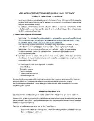 ¿POR QUÉ ES IMPORTANTE APRENDER CIENCIAS DESDE EDADES TEMPRANAS?
ENSEÑANZA – APRENDIZAJE DE LA CIENCIA:
- La comprensióndelanaturalezadelconocimientocientíficohasidoreconocidadesdevarias
décadascomo parte fundamental de laalfabetizacióncientífica endiferentesdocumentos
oficiales alrededor del mundo
- En las bases curriculares de ciencias naturales estiman necesario el acercamiento de los
estudiantesalosprincipiosygrandesideasde la ciencia.Esto incluye:ideasde lacienciay
también ideas sobre la ciencia.
¿Qué son las ideas previasdel alumnado?
- Las ideasprevias sonaquellaspreconcepcionesoconstruccionespersonalesque tienenlos
alumnossobre undeterminadotema,yque vanadquiriendoalolargo de su vidaa través
de lo que escuchan,hablany venensu entornosocial y natural.
- Son el medioque tienen losalumnos, paraexplicaralgúncontenidocientífico,esdecir,
estasideastienenunsentidoparaellos,yaque lespermite explicarsurealidad.
- Las ideasprevias sonresistentesal cambio,son implícitas ysuelenserincorrectaso
incoherentesdesde elpuntode vistacientífico,yporesosonconsideradascomo
“concepcioneserróneas”.
 Las ideas previas le sirven a los alumnos para poder explicar sobre algún contenido
científico,esdecir,lasideas tienenunsentidoparaellosporesopermanecenylespermite
poder explicar su realidad.
La nomenclaturaparalasideaspreviasesvariable:
• Ideasintuitivas.
• Conceptosprevios.
• Preconcepciones.
• Concepciones alternativas.
• Erroresconceptuales.
Se recomiendanotomarestas ideaspreviascomocorrectaso incorrectassino másbienponerles
atenciónporque esaeslabase que tiene unniñopara entenderel mundoporlotanto
necesitamospartirdesde ellas.Sino que hayque tomarlascomoideasincompletasodistintas
aceptadaspor la ciencia.
APRENDIZAJE SIGNIFICATIVO:
Ocurre siempre y cuando se tenga en cuenta los conocimientos previos que tienen los niños.
Surge a partir del establecimientode relacionesentre el pensamientoque teníael niñooque tiene
y el que se está trabajando y adquiriendo en una clase. Por lo tanto es una reconstrucción entre
ambas ideas (conocimientos).
Para que se produzca es necesario que se den 2 condiciones:
1. El conocimiento nuevo tiene que ser potencialmente significativo, es decir, tiene que
tener sentido para los niños.
 
