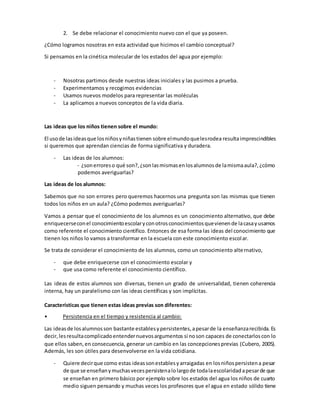 2. Se debe relacionar el conocimiento nuevo con el que ya poseen.
¿Cómo logramos nosotras en esta actividad que hicimos el cambio conceptual?
Si pensamos en la cinética molecular de los estados del agua por ejemplo:
- Nosotras partimos desde nuestras ideas iniciales y las pusimos a prueba.
- Experimentamos y recogimos evidencias
- Usamos nuevos modelos para representar las moléculas
- La aplicamos a nuevos conceptos de la vida diaria.
Las ideas que los niños tienen sobre el mundo:
El usode lasideasque losniñosyniñastienen sobre elmundoquelesrodea resultaimprescindibles
si queremos que aprendan ciencias de forma significativa y duradera.
- Las ideas de los alumnos:
- ¿sonerroreso qué son?,¿sonlasmismasenlosalumnosde lamismaaula?,¿cómo
podemos averiguarlas?
Las ideas de los alumnos:
Sabemos que no son errores pero queremos hacernos una pregunta son las mismas que tienen
todos los niños en un aula? ¿Cómo podemos averiguarlas?
Vamos a pensar que el conocimiento de los alumnos es un conocimiento alternativo, que debe
enriquecerseconel conocimientoescolaryconotrosconocimientosquevienende lacasayusamos
como referente el conocimiento científico. Entonces de esa forma las ideas del conocimiento que
tienen los niños lo vamos a transformar en la escuela con este conocimiento escolar.
Se trata de considerar el conocimiento de los alumnos, como un conocimiento alternativo,
- que debe enriquecerse con el conocimiento escolar y
- que usa como referente el conocimiento científico.
Las ideas de estos alumnos son diversas, tienen un grado de universalidad, tienen coherencia
interna, hay un paralelismo con las ideas científicas y son implícitas.
Características que tienen estas ideas previas son diferentes:
• Persistencia en el tiempo y resistencia al cambio:
Las ideasde losalumnosson bastante establesypersistentes,apesarde la enseñanzarecibida. Es
decir,lesresultacomplicadoentendernuevosargumentos si noson capaces de conectarloscon lo
que ellos saben,en consecuencia, generar un cambio en las concepcionesprevias (Cubero, 2005).
Además, les son útiles para desenvolverse en la vida cotidiana.
- Quiere decirque como estas ideassonestablesyarraigadas en losniñospersistena pesar
de que se enseñanymuchasvecespersistenalolargode todalaescolaridadapesarde que
se enseñan en primero básico por ejemplo sobre los estados del agua los niños de cuarto
medio siguen pensando y muchas veces los profesores que el agua en estado sólido tiene
 