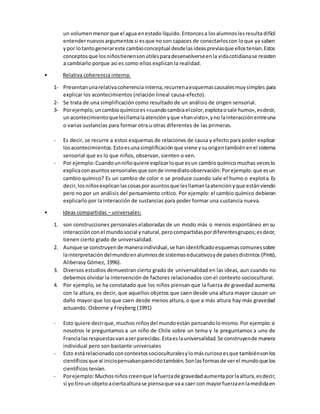 un volumenmenorque el agua enestado líquido.Entoncesa losalumnoslesresulta difícil
entendernuevosargumentossi esque no son capaces de conectarloscon loque ya saben
ypor lotantogenerareste cambioconceptual desdelasideaspreviasque ellostenían.Estos
conceptosque losniñostienensonútilesparadesenvolverseenla vidacotidianase resisten
a cambiarlo porque así es como ellos explican la realidad.
• Relativa coherencia interna:
1- Presentanunarelativacoherenciainterna,recurrenaesquemascausalesmuysimples para
explicar los acontecimientos (relación lineal causa-efecto).
2- Se trata de una simplificación como resultado de un análisis de origen sensorial.
3- Porejemplo,uncambioquímicoes«cuandocambiaelcolor,explotaosale humo»,esdecir,
unacontecimientoquelesllamalaatenciónyque «hanvisto»,yno lainteracciónentreuna
o varias sustancias para formar otra u otras diferentes de las primeras.
- Es decir, se recurre a estos esquemas de relaciones de causa y efecto para poder explicar
losacontecimientos.Estoesunasimplificaciónque viene ysuorigentambiénenel sistema
sensorial que es lo que niños, observan, sienten o ven.
- Por ejemplo:Cuandounniñoquiere explicarloque esun cambioquímicomuchas veceslo
explicaconasuntossensorialesque sonde inmediatoobservación:Porejemplo:que esun
cambio químico? Es un cambio de color o se produce cuando sale el humo o explota. Es
decir,losniñosexplicanlascosasporasuntosque lesllamanlaatenciónyque estánviendo
pero no por un análisis del pensamiento crítico. Por ejemplo: el cambio químico debieran
explicarlo por la interacción de sustancias para poder formar una sustancia nueva.
• Ideas compartidas – universales:
1. son construcciones personales elaboradas de un modo más o menos espontáneo en su
interacciónconel mundosocial ynatural,perocompartidaspordiferentesgrupos;esdecir,
tienen cierto grado de universalidad.
2. Aunque se construyende maneraindividual,se hanidentificadoesquemascomunessobre
lainterpretacióndelmundoenalumnosde sistemaseducativosyde paísesdistintos (Pintó,
Aliberasy Gómez, 1996).
3. Diversos estudios demuestran cierto grado de universalidad en las ideas, aun cuando no
debemos olvidar la intervención de factores relacionados con el contexto sociocultural.
4. Por ejemplo, se ha constatado que los niños piensan que la fuerza de gravedad aumenta
con la altura, es decir, que aquellos objetos que caen desde una altura mayor causan un
daño mayor que los que caen desde menos altura, o que a más altura hay más gravedad
actuando. Osborne y Freyberg (1991)
- Esto quiere decirque,muchos niñosdel mundoestán pensandolomismo.Por ejemplo:si
nosotros le preguntamos a un niño de Chile sobre un tema y le preguntamos a uno de
Francialasrespuestasvanaserparecidas.Estaeslauniversalidad.Se construyende manera
individual pero son bastante universales
- Esto estárelacionadoconcontextossocioculturalesylo máscuriosoesque tambiénsonlos
científicosque al iniciopensabanparecidotambién.Sonlasformasde verel mundoque los
científicos tenían.
- Porejemplo:Muchosniñoscreenque lafuerzade gravedadaumentaporlaaltura,esdecir,
si yo tiroun objetoaciertaalturase piensaque vaa caer con mayorfuerzaenlamedidaen
 