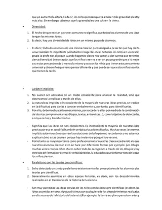 que yo aumentola altura.Es decir,los niñospiensanque vaa haber más gravedadsi estoy
más alto. Sin embargo sabemos que la gravedad es una sola en la tierra.
• Diversidad:
1. El hechode que existanpatronescomunesnosignifica,que todoslosalumnosde unaclase
tengan las mismas ideas.
2. Es decir, hay una diversidad de ideas en un mismo grupo de alumnos.
- Es decir,todoslos alumnosde una mismaclase no piensanigual a pesarde que hay cierta
universalidad.Esimportante porlotanto recogerlasideasde todos losniñosenun mismo
grupo la profe nos dijo que cuando hagamos clases nos vamos a dar cuenta que tenemos
ciertadiversidadde conceptosque losniñostraenvaa ver ungrupo grande que a lomejor
vaa estarpensando másomenoslomismoyesosonlosniñosque tieneneste pensamiento
universal yotrosniñosque vana pensardiferente yque puedeserque estosniñosseanlos
que tienen la razón.
• Carácter implícito:
1. No suelen ser utilizadas de un modo consciente para analizar la realidad, sino que
observamos la realidad a través de ellas.
2. La naturaleza implícita o inconsciente de la mayoría de nuestras ideas previas, se traduce
en la dificultad para darlas a conocer verbalmente y, por tanto, para identificarlas.
3. Porello,debemosbuscarlosmecanismos,paraaccederaellaspormediode lacombinación
de técnicascomplementarias(dibujos,textos,entrevistas...),conel objetivode detectarlas,
enriquecerlas y transformarlas.
- Significa que las ideas no son conscientes. Es inconsciente la mayoría de nuestras idea
previasporesoestandifícil tambiénverbalizarlasoidentificarlas.Muchasveceslatenemos
implícitasabemos cómoocurren lasestacionesdel añoperono recordamoso no sabemos
explicar cómo estas ocurren porque hay invierno y porque hay verano.
- Porlotanto esmuyimportante comoprofesoresiniciarnuestrasclasesaccediendoaloque
nuestros alumnos piensan esto se hace por diferentes formas por ejemplo: por dibujos
muchas veces con los niños chicos sobre todo las recogemosa través de los dibujosy hay
otrotipode formasporejemplo: verbalizándolas,laeducadorapuedetomarnotade loque
los niños piensan.
• Paralelismo con las teorías pre científicas:
1. Se ha detectadounciertoparalelismoexistenteentrelaspercepcionesde losalumnosylas
teorías pre científicas.
2. Generalmente asumidas en otras épocas historias, es decir, con los descubrimientos
realizados en el transcurso de la historia de la ciencia.
- Son muy parecidas las ideas previas de los niños con las ideas pre científicas (es decir, las
ideasasumidasenotras épocasdistintascon cualquierade losdescubrimientosrealizados
enel trascursode lahistoriade laciencia) Porejemplo:latierraeraplanapensabanantesy
 