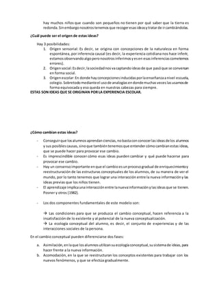 hay muchos niños que cuando son pequeños no tienen por qué saber que la tierra es
redonda.Sinembargonosotrostenemosque recogeresasideasytratarde ircambiándolas.
¿Cuál puede ser el origen de estas ideas?
Hay 3 posibilidades:
1. Origen sensorial: Es decir, se origina con concepciones de la naturaleza en forma
espontánea, por inferencia causal (es decir, la experiencia cotidiana nos hace inferir,
estamosobservandoalgoperonosotrosinferimosyesen esasinferenciascometemos
errores).
2. Origensocial:Esdecir,lasociedadnosvacaptandoideasde que pasóque se conversan
en forma social.
3. Origenescolar:En donde hayconcepcionesinducidasporlaenseñanzaanivel escuela,
colegio.Sobretodomedianteel usode analogíasendondemuchasveceslasusamosde
forma equivocada y eso queda en nuestras cabezas para siempre.
ESTAS SON IDEAS QUE SE ORIGINAN POR LA EXPERIENCIA ESCOLAR.
¿Cómo cambian estas ideas?
- Conseguirque losalumnosaprendanciencias,nobastaconconocerlasideasdelos alumnos
y sus posiblescausas, sinoque tambiéntenemosque entender cómocambianestas ideas,
que se puede hacer para provocar ese cambio.
- Es imprescindible conocer cómo esas ideas pueden cambiar y qué puede hacerse para
provocar ese cambio.
- Hay un consensoimportante enque el cambioesunprocesogradual de enriquecimientoy
reestructuración de las estructuras conceptuales de los alumnos, de su manera de ver el
mundo, por lo tanto tenemos que lograr una interacción entre la nueva informacióny las
ideas previas que los niños tienen.
- El aprendizaje implicaunainteracciónentre lanuevainformaciónylasideasque se tienen.
Posner y otros (1982).
- Los dos componentes fundamentales de este modelo son:
 Las condiciones para que se produzca el cambio conceptual, hacen referencia a la
insatisfacción de lo existente y al potencial de la nueva conceptualización.
 La ecología conceptual del alumno, es decir, el conjunto de experiencias y de las
interacciones sociales de la persona.
En el cambio conceptual pueden diferenciarse dos fases:
a. Asimilación,enlaque losalumnosutilizansuecologíaconceptual,susistemade ideas,para
hacer frente a la nueva información.
b. Acomodación, en la que se reestructuran los conceptos existentes para trabajar con los
nuevos fenómenos, y que se efectúa gradualmente.
 