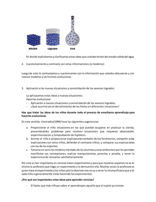 En donde explicitamosyclarificamosestasideas que ustedesteníandel estado sólidodel agua.
2. Cuestionamiento y contraste con otras informaciones (o modelos):
Luego de esto lo contrastamos y cuestionamos con la información que ustedes obtuvieron y con
nuevos modelos y las hicimos evolucionar.
3. Aplicación a las nuevas situaciones y consolidación de los avances logrados:
La aplicacamos estas ideas a nuevas situaciones:
Hacerlas evolucionar
- Aplicación a nuevas situaciones y consolidación de los avances logrados.
- ¿Qué ocurrirá con el derretimiento de los hielos en diferentes situaciones?
Hay que tratar las ideas de los niños durante todo el proceso de enseñanza-aprendizaje para
hacerlas evolucionar.
En este sentido, Vosniadou(1994) hace las siguientes sugerencias:
a. Proporcionar al niño situaciones en las que puedan ocuparse en practicar la ciencia,
presentándoles problemas para resolver situaciones que requieran observación,
experimentación y comprobación de hipótesis.
b. Animar al niño a proporcionar explicacionesverbales de los fenómenos, compartir estas
explicaciones con otros niños, defender el contraste crítico, y comparar sus explicaciones
con las de los expertos.
c. Tomarse enseriolosmodelosmentalesde losalumnosycrearambientesque lespermitan
manifestar sus concepciones, realizar manipulaciones, ponerlas a prueba, y tener la
experiencia de revisarlas satisfactoriamente.
Por esto es tan importante en ciencias hacer experimentosy para que nosotras sepamos no es lo
mismo la profesora que haga un experimento y lo demuestre ella. Muchas veces la profesora es
quienhace el experimentoylosniñossololaobservanese nova a tenerla mismaeficaciaque si el
cada niño o generalmente estás haciendo los experimentos.
¿Por qué son importantes estas ideas para aprender ciencias?
- El factor que más influye sobre el aprendizajes aquello que el sujeto ya conoce.
 