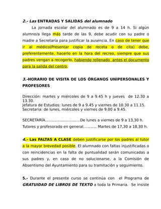2.- Las ENTRADAS Y SALIDAS del alumnado
La jornada escolar del alumnado es de 9 a 14 h. Si algún
alumno/a llega más tarde de las 9, debe acudir con su padre o
madre a Secretaría para justificar la ausencia. En caso de tener que
ir al médico(Presentar copia de receta o de cita) debe,
preferentemente, hacerlo en la hora del recreo, siempre que sus
padres vengan a recogerlo, habiendo rellenado antes el documento
para la salida del centro.
3.-HORARIO DE VISITA DE LOS ÓRGANOS UNIPERSONALES Y
PROFESORES
Dirección: martes y miércoles de 9 a 9.45 h y jueves de 12.30 a
13.30.
Jefatura de Estudios: lunes de 9 a 9.45 y viernes de 10.30 a 11.15.
Secretaria: de lunes, miércoles y viernes de 9.00 a 9.45.
SECRETARÍA..............................De lunes a viernes de 9 a 13,30 h.
Tutores y profesorado en general……….. Martes de 17,30 a 18,30 h.
4.- Las FALTAS A CLASE deben justificarse por los padres al tutor
a la mayor brevedad posible. El alumnado con faltas injustificadas o
con reincidencias en la falta de puntualidad serán comunicadas a
sus padres y, en caso de no solucionarse, a la Comisión de
Absentismo del Ayuntamiento para su tramitación y seguimiento.
5.- Durante el presente curso se continúa con el Programa de
GRATUIDAD DE LIBROS DE TEXTO a toda la Primaria. Se insiste
 