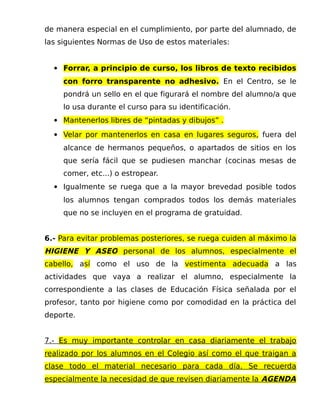 de manera especial en el cumplimiento, por parte del alumnado, de
las siguientes Normas de Uso de estos materiales:
 Forrar, a principio de curso, los libros de texto recibidos
con forro transparente no adhesivo. En el Centro, se le
pondrá un sello en el que figurará el nombre del alumno/a que
lo usa durante el curso para su identificación.
 Mantenerlos libres de “pintadas y dibujos” .
 Velar por mantenerlos en casa en lugares seguros, fuera del
alcance de hermanos pequeños, o apartados de sitios en los
que sería fácil que se pudiesen manchar (cocinas mesas de
comer, etc...) o estropear.
 Igualmente se ruega que a la mayor brevedad posible todos
los alumnos tengan comprados todos los demás materiales
que no se incluyen en el programa de gratuidad.
6.- Para evitar problemas posteriores, se ruega cuiden al máximo la
HIGIENE Y ASEO personal de los alumnos, especialmente el
cabello, así como el uso de la vestimenta adecuada a las
actividades que vaya a realizar el alumno, especialmente la
correspondiente a las clases de Educación Física señalada por el
profesor, tanto por higiene como por comodidad en la práctica del
deporte.
7.- Es muy importante controlar en casa diariamente el trabajo
realizado por los alumnos en el Colegio así como el que traigan a
clase todo el material necesario para cada día. Se recuerda
especialmente la necesidad de que revisen diariamente la AGENDA
 