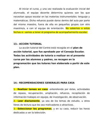 Al iniciar el curso, y una vez realizada la evaluación inicial del
alumnado, el equipo docente determina quienes son los que
necesitan apoyo escolar en las materias instrumentales: lenguaje y
matemáticas. Dicho refuerzo puede darse dentro del aula por parte
del mismo maestro, fuera de ella en pequeños grupos con otro
maestro/a, o con el equipo de orientación. No sabemos a estas
fechas si vamos a tener el programa de acompañamiento escolar.
13.- ACCIÓN TUTORIAL
La acción tutorial del Centro está recogida en el plan de
acción tutorial, que fue aprobado por el Consejo Escolar.
Todas las actividades de tutoría a realizar en el presente
curso por los alumnos y padres, se recogen en la
programación que los tutores han elaborado a partir de este
plan.
14.- RECOMENDACIONES GENERALES PARA CASA
1.- Realizar tareas en casa: entendiendo por éstas, actividades
de repaso, recuperación, ampliación, refuerzo, recopilación de
información trabajos en equipo, de investigación, de observación.
2.- Leer diariamente, ya sea de los temas de estudio, u otros
libros de lectura que les sea motivadores o atractivos.
3.- Seleccionar los programas, y en su caso, reducir las horas
dedicadas a ver la televisión.
 